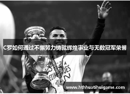 C罗如何通过不懈努力铸就辉煌事业与无数冠军荣誉