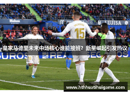 皇家马德里未来中场核心谁能接班？新星崛起引发热议